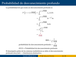 Probabilidad de desvanecimiento profundo
La probabilidad de que exista un desvanecimiento profundo es
P a < 1/
√
SNR =
1/
√
SNR
0
fA (a)da
=
1/
√
SNR
0
2e−a2
da
≈
1/
√
SNR
0
2ada
= 2
a2
2
1/SNR
0
=
1
SNR
BER =
1
2 · SNR
probabilidad de desvanecimiento profundo =
1
SNR
BER ≈ Probabilidad de desvanecimiento profundo
El desempeño pobre de los sistemas inalámbricos se debe al desvanecimiento
profundo (deep fade) → Interferencia destructiva.
fasandoval@utpl.edu.ec PO Fading and Diversity 46 / 88
 