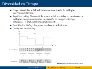 Diversidad en Tiempo
Dispersión de las señales de información a través de múltiples
intervalos de tiempo.
Repetition coding: Transmitir la misma señal repetidas veces a través de
múltiples tiempos coherentes (separación en tiempo > tiempo
coherente) → ancho de banda ineﬁciente!!!
Error Control Coding: Esquema mucho más soﬁsticado.
Coding and interleaving
Tse and Viswanath: Fundamentals of Wireless Communications 73
00
00
00
00
00
11
11
11
11
11
00
00
00
00
00
11
11
11
11
11
000000
111111
000000
111111 00
00
00
00
00
11
11
11
11
11
000000
111111
000000
111111 00
00
00
00
00
11
11
11
11
11
00
00
00
00
00
11
11
11
11
11
00
00
00
00
00
11
11
11
11
11
000000
111111
000000
111111
000000
111111
00
00
00
00
00
11
11
11
11
11
00
00
00
00
00
11
11
11
11
11
000000
111111
000000
0000
111111
1111
000000
0000
111111
1111
000000
111111
000000
111111
000000
111111
000000
111111000000
0000
111111
1111
000000
0000
111111
1111
000000
0000
111111
1111
000000
0000
111111
1111
000000
0000
111111
1111
000000
0000
111111
1111
0000
00
1111
11
0000
00
1111
11
0000
00
1111
11
0000
00
1111
11
Interleaving
x2
Codeword
x3
Codeword
x0
Codeword
x1
Codeword
|hl|
L = 4
l
No Interleaving
Figure 3.5: The codewords are transmitted over consecutive symbols (top) and inter-
Referencia: [Tse and Viswanath, 2005]
fasandoval@utpl.edu.ec PO Fading and Diversity 49 / 88
 