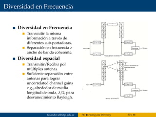 Diversidad en Frecuencia
Diversidad en Frecuencia
Transmitir la misma
información a través de
diferentes sub-portadoras.
Separación en frecuencia >
ancho de banda coherente.
Diversidad espacial
Transmitir/Recibir por
múltiples antenas.
Suﬁciente separación entre
antenas para lograr
uncorrelated channel gains
e.g., alrededor de media
longitud de onda, λ/2, para
desvanecimiento Rayleigh.
ECSE610  DIVERSITY - 13
Diversity: Frequency, Space
Frequency diversity:
 Transmit same info over different
subcarriers
 frequency separation > coherence
bandwidth
Space diversity:
 Transmit/receive from multiple
antennas
 Sufficient antenna separation to
achieve uncorrelated channel gains,
e.g., about half wavelength, λ/2, for a
Rayleigh fading
fasandoval@utpl.edu.ec PO Fading and Diversity 50 / 88
 