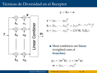 Técnicas de Diversidad en el Receptor
 Transmitter sends same signal over L independent fading paths
obtained by diversity in time, space, frequency (repetition codin
LinearCombiner
 Most combiners are linear (weigh
sum of branches)
y = hx + n
y = [y1, · · · , yL]T
h = [h1, · · · , hL]T
= [r1ejθ1,··· ,rLejθL
]T
n = [n1, · · · , nL]T
∼ CN(0, N0IL)
Most combiners are linear
(weighted sum of
branches)
yΣ = (wT
h) · x + (wT
n)
w = [w1, · · · , wL]T
fasandoval@utpl.edu.ec PO Fading and Diversity 51 / 88
 