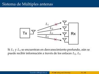 Sistema de Múltiples antenas
Tx Rx
Si L1 y L4 se encuentran en desvanecimiento profundo, aún se
puede recibir información a través de los enlaces L2, L3
fasandoval@utpl.edu.ec PO Fading and Diversity 53 / 88
 