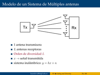 Modelo de un Sistema de Múltiples antenas
Tx Rx
1 antena transmisora
L antenas receptoras
Orden de diversidad L
x → señal transmitida
sistema inalámbrico: y = hx + n
fasandoval@utpl.edu.ec PO Fading and Diversity 54 / 88
 