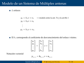Modelo de un Sistema de Múltiples antenas
L enlaces
y1 = h1x + n1 → modelo entre la ant. Tx y la ant Rx 1
y2 = h2x + n2
...
yL = hLx + nL
El hi corresponde al coeﬁciente de desvanecimiento del enlace i-ésimo.





y1
y2
...
yL





=





h1
h2
...
hL





x +





n1
n2
...
nL





Notación vectorial
yL×1 = hL×1 x + nL×1
fasandoval@utpl.edu.ec PO Fading and Diversity 55 / 88
 