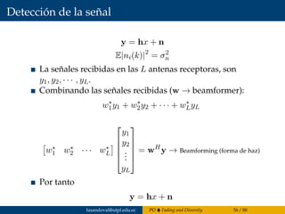 Detección de la señal
y = hx + n
E|ni(k)|2
= σ2
n
La señales recibidas en las L antenas receptoras, son
y1, y2, · · · , yL.
Combinando las señales recibidas (w → beamformer):
w∗
1y1 + w∗
2y2 + · · · + w∗
LyL
w∗
1 w∗
2 · · · w∗
L





y1
y2
...
yL





= wH
y → Beamforming (forma de haz)
Por tanto
y = hx + n
fasandoval@utpl.edu.ec PO Fading and Diversity 56 / 88
 