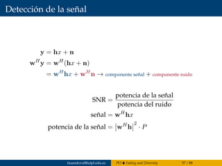 Detección de la señal
y = hx + n
wH
y = wH
(hx + n)
= wH
hx + wH
n → componente señal + componente ruido
SNR =
potencia de la señal
potencia del ruido
señal = wH
hx
potencia de la señal = wH
h
2
· P
fasandoval@utpl.edu.ec PO Fading and Diversity 57 / 88
 