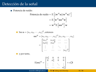 Detección de la señal
Potencia de ruido:
Potencia de ruido = E (wH
n)(wH
n)∗
= E wH
nnH
w
= wH
E nnH
w
Sea n = [n1, n2, · · · , nL]T
, entonces
nnH
= [n1, n2, · · · , nL]T
[n1, n2, · · · , nL]
=






|n1|2
n1n∗
2 · · · · · ·
n2n∗
1 |n2|2
· · · · · ·
...
...
...
...
· · · · · · · · · |nL|2






y por tanto,
E[nn]H
=





σ2
n 0 0 0
0 σ2
n 0 0
...
...
...
...
· · · · · · · · · σ2
n





= σ2
nI
fasandoval@utpl.edu.ec PO Fading and Diversity 58 / 88
 