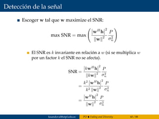 Detección de la señal
Escoger w tal que w maximize el SNR:
max SNR = max
wHh
2
w 2
P
σ2
n
El SNR es k invariante en relación a w (si se multiplica w
por un factor k el SNR no se afecta).
SNR =
kwH
h
2
kw
2
P
σ2
n
=
k2
wH
h
2
k2 w
2
P
σ2
n
=
wH
h
2
w
2
P
σ2
n
fasandoval@utpl.edu.ec PO Fading and Diversity 60 / 88
 