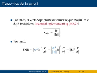 Detección de la señal
Por tanto, el vector óptimo beamformer w que maximiza el
SNR recibido es [maximal ratio combining (MRC)]
wopt =
h
h
Por tanto:
SNR = wH
h
2 P
σ2
n
=
hH
h
h
2
P
σ2
n
= h 2 P
σ2
n
fasandoval@utpl.edu.ec PO Fading and Diversity 62 / 88
 