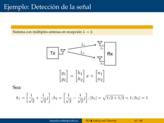 Ejemplo: Detección de la señal
Sistema con múltiples antenas en recepción L = 2.
Tx Rx
y1
y2
=
h1
h2
x +
n1
n2
Sea:
h1 =
1
√
2
+
1
√
2
j ; h2 =
1
√
2
−
1
√
2
j ; |h1| = 1/2 + 1/2 = 1; |h2| = 1
fasandoval@utpl.edu.ec PO Fading and Diversity 63 / 88
 