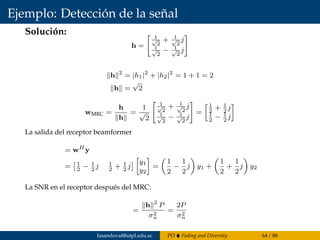 Ejemplo: Detección de la señal
Solución:
h =
1√
2
+ 1√
2
j
1√
2
− 1√
2
j
h 2
= |h1|2
+ |h2|2
= 1 + 1 = 2
h =
√
2
wMRC =
h
h
=
1
√
2
1√
2
+ 1√
2
j
1√
2
− 1√
2
j
=
1
2
+ 1
2
j
1
2
− 1
2
j
La salida del receptor beamformer
= wH
y
= 1
2
− 1
2
j 1
2
+ 1
2
j
y1
y2
=
1
2
−
1
2
j y1 +
1
2
+
1
2
j y2
La SNR en el receptor después del MRC:
=
h 2
P
σ2
n
=
2P
σ2
n
fasandoval@utpl.edu.ec PO Fading and Diversity 64 / 88
 