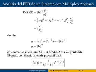 Análisis del BER de un Sistema con Múltiples Antenas
Rx SNR = h 2 P
σ2
n
= |h1|2
+ |h2|2
+ · · · |hL|2 P
σ2
n
= g
P
σ2
n
donde
g = |h1|2
+ |h2|2
+ · · · |hL|2
g = h 2
es una variable aleatoria CHI-SQUARED con 2L grados de
libertad, con distribución de probabilidad:
fG(g) =
1
(L − 1)!
gL−1
e−g
fasandoval@utpl.edu.ec PO Fading and Diversity 66 / 88
 