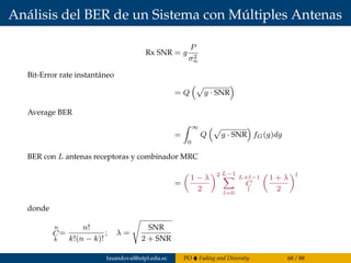 Análisis del BER de un Sistema con Múltiples Antenas
Rx SNR = g
P
σ2
n
Bit-Error rate instantáneo
= Q g · SNR
Average BER
=
∞
0
Q g · SNR fG(g)dg
BER con L antenas receptoras y combinador MRC
=
1 − λ
2
2 L−1
l=0
L+l−1
C
l
1 + λ
2
l
donde
n
C
k
=
n!
k!(n − k)!
; λ =
SNR
2 + SNR
fasandoval@utpl.edu.ec PO Fading and Diversity 68 / 88
 