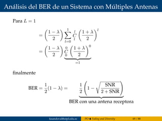 Análisis del BER de un Sistema con Múltiples Antenas
Para L = 1
=
1 − λ
2
1
l=0
l
C
l
1 + λ
2
l
=
1 − λ
2
0
C
0
1 + λ
2
0
=1
ﬁnalmente
BER =
1
2
(1 − λ) =
1
2
1 −
SNR
2 + SNR
BER con una antena receptora
fasandoval@utpl.edu.ec PO Fading and Diversity 69 / 88
 