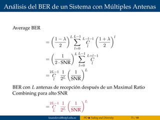 Análisis del BER de un Sistema con Múltiples Antenas
Average BER
=
1 − λ
2
L L−1
l=0
L−l−1
C
l
1 + λ
2
l
=
1
2 · SNR
L L−1
l=0
L+l−1
C
l
=
2L−1
C
l
1
2L
1
SNR
L
BER con L antenas de recepción después de un Maximal Ratio
Combining para alto SNR
=
2L−1
C
L
1
2L
1
SNR
L
fasandoval@utpl.edu.ec PO Fading and Diversity 71 / 88
 