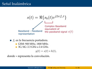 Señal Inalámbrica
Baseband - Passband
representation
Complex Baseband
equivalent of
the passband signal
fc es la frecuencia portadora.
GSM: 900 MHz, 1800 MHz.
3G/4G: 2.3 GHz a 2.4 GHz.
y(t) = s(t) ∗ h(t),
donde ∗ representa la convolución.
fasandoval@utpl.edu.ec PO Fading and Diversity 8 / 88
 