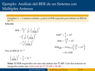 Ejemplo: Análisis del BER de un Sistema con
Múltiples Antenas
Considere L = 2 antenas recibidas, ¿cuál es el SNR requerido para obtener un BER de
10−6?
Solución:
BER =
2L−1
C
L
1
2L
1
SNR
L
=
3
C
2
1
22
1
SNR
2
=
3
4
1
SNR
2
Para un BER de 10−6
1
SNR
2
=
4
3
× 10−6
SNR2
=
3
4
× 106
SNR =
√
3
2
× 103
SNRdB = 10 log10
√
3
2
× 103
= 29, 37dB
Nota: El SNR requerido con una sola antena fue 57 dB!. Con dos antenas en
recepción existe una reducción de 57-29 dB ≈ 28 dB
fasandoval@utpl.edu.ec PO Fading and Diversity 72 / 88
 