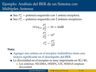 Ejemplo: Análisis del BER de un Sistema con
Múltiples Antenas
Sea P1
w = potencia requerida con 1 antena receptora.
Sea P2
w = potencia requerida con 2 antenas receptoras.
10 log10
P1
w
P2
w
= 28 ≈ 30dB
P1
w
P2
w
= 103
P2
w =
P1
w
103
Nota:
Agregar una antena en el receptor inalámbrico tiene una
mejora signiﬁcante en el desempeño del BER.
La diversidad en el receptor es muy importante en 3G/4G.
Los sistemas: WCDMA, HSDPA, LTE, WiMAX emplean
diversidad.
fasandoval@utpl.edu.ec PO Fading and Diversity 73 / 88
 