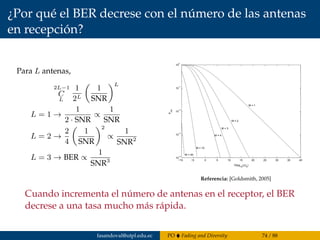 ¿Por qué el BER decrese con el número de las antenas
en recepción?
Para L antenas,
2L−1
C
L
1
2L
1
SNR
L
L = 1 →
1
2 · SNR
∝
1
SNR
L = 2 →
2
4
1
SNR
2
∝
1
SNR2
L = 3 → BER ∝
1
SNR3 −10 −5 0 5 10 15 20 25 30 35 40
10
−4
10
−3
10
−2
10
−1
10
0
Pout
10log
10
(γ/γ
0
)
M = 1
M = 2
M = 3
M = 4
M = 10
M = 20
Figure 7.5: Pout for MRC with i.i.d. Rayleigh fading.
Rayleigh fading, where pγΣ (γ) is given by (7.16), it can be shown that [4, Chapter 6.3]
Pb =
∞
0
Q( 2γ)pγΣ (γ)dγ =
1 − Γ
2
M M−1
m=0
M − 1 + m
m
1 + Γ
2
m
, (7
where Γ = γ/(1 + γ). This equation is plotted in Figure 7.6. Comparing the outage probab
for MRC in Figure 7.5 with that of SC in Figure 7.2 or the average probability of error for MR
Figure 7.6 with that of SC in Figure 7.3 indicates that MRC has signiﬁcantly better performance t
SC. In Section 7.7 we will use a diﬀerent analysis based on MGFs to compute average error probab
under MRC, which can be applied to any modulation type, any number of diversity branches, and
Referencia: [Goldsmith, 2005]
Cuando incrementa el número de antenas en el receptor, el BER
decrese a una tasa mucho más rápida.
fasandoval@utpl.edu.ec PO Fading and Diversity 74 / 88
 