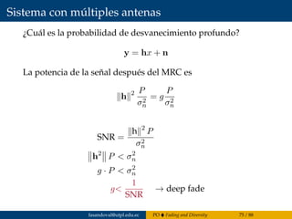 Sistema con múltiples antenas
¿Cuál es la probabilidad de desvanecimiento profundo?
y = hx + n
La potencia de la señal después del MRC es
h 2 P
σ2
n
= g
P
σ2
n
SNR =
h 2
P
σ2
n
h2
P < σ2
n
g · P < σ2
n
g<
1
SNR
→ deep fade
fasandoval@utpl.edu.ec PO Fading and Diversity 75 / 88
 