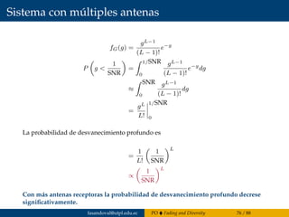 Sistema con múltiples antenas
fG(g) =
gL−1
(L − 1)!
e−g
P g <
1
SNR
=
1/SNR
0
gL−1
(L − 1)!
e−g
dg
≈
SNR
0
gL−1
(L − 1)!
dg
=
gL
L!
1/SNR
0
La probabilidad de desvanecimiento profundo es
=
1
L!
1
SNR
L
∝
1
SNR
L
Con más antenas receptoras la probabilidad de desvanecimiento profundo decrese
signiﬁcativamente.
fasandoval@utpl.edu.ec PO Fading and Diversity 76 / 88
 