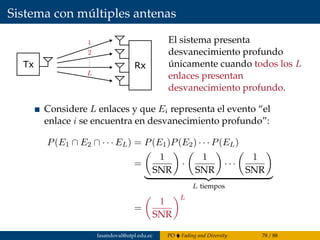 Sistema con múltiples antenas
Tx Rx
El sistema presenta
desvanecimiento profundo
únicamente cuando todos los L
enlaces presentan
desvanecimiento profundo.
Considere L enlaces y que Ei representa el evento “el
enlace i se encuentra en desvanecimiento profundo”:
P(E1 ∩ E2 ∩ · · · EL) = P(E1)P(E2) · · · P(EL)
=
1
SNR
·
1
SNR
· · ·
1
SNR
L tiempos
=
1
SNR
L
fasandoval@utpl.edu.ec PO Fading and Diversity 78 / 88
 