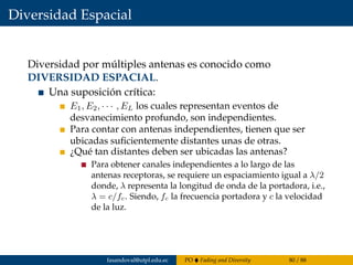 Diversidad Espacial
Diversidad por múltiples antenas es conocido como
DIVERSIDAD ESPACIAL.
Una suposición crítica:
E1, E2, · · · , EL los cuales representan eventos de
desvanecimiento profundo, son independientes.
Para contar con antenas independientes, tienen que ser
ubicadas suﬁcientemente distantes unas de otras.
¿Qué tan distantes deben ser ubicadas las antenas?
Para obtener canales independientes a lo largo de las
antenas receptoras, se requiere un espaciamiento igual a λ/2
donde, λ representa la longitud de onda de la portadora, i.e.,
λ = c/fc. Siendo, fc la frecuencia portadora y c la velocidad
de la luz.
fasandoval@utpl.edu.ec PO Fading and Diversity 80 / 88
 