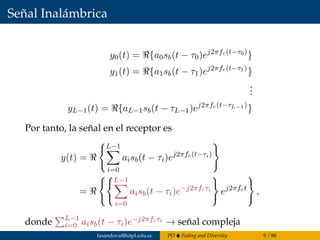 Señal Inalámbrica
y0(t) = {a0sb(t − τ0)ej2πfc(t−τ0)
}
y1(t) = {a1sb(t − τ1)ej2πfc(t−τ1)
}
...
yL−1(t) = {aL−1sb(t − τL−1)ej2πfc(t−τL−1)
}
Por tanto, la señal en el receptor es
y(t) =
L−1
i=0
aisb(t − τi)ej2πfc(t−τi)
=
L−1
i=0
aisb(t − τi)e−j2πfcτi
ej2πfct
,
donde L−1
i=0 aisb(t − τi)e−j2πfcτi → señal compleja
fasandoval@utpl.edu.ec PO Fading and Diversity 9 / 88
 