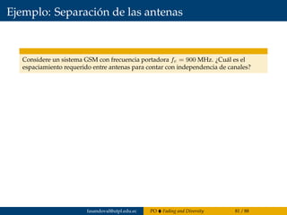 Ejemplo: Separación de las antenas
Considere un sistema GSM con frecuencia portadora fc = 900 MHz. ¿Cuál es el
espaciamiento requerido entre antenas para contar con independencia de canales?
fasandoval@utpl.edu.ec PO Fading and Diversity 81 / 88
 