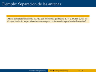 Ejemplo: Separación de las antenas
Ahora considere un sistema 3G/4G con frecuencia portadora fc = 2.3 GHz. ¿Cuál es
el espaciamiento requerido entre antenas para contar con independencia de canales?
fasandoval@utpl.edu.ec PO Fading and Diversity 82 / 88
 