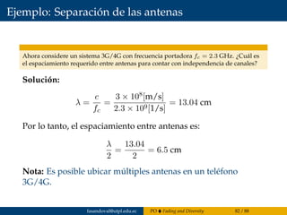 Ejemplo: Separación de las antenas
Ahora considere un sistema 3G/4G con frecuencia portadora fc = 2.3 GHz. ¿Cuál es
el espaciamiento requerido entre antenas para contar con independencia de canales?
Solución:
λ =
c
fc
=
3 × 108[m/s]
2.3 × 109[1/s]
= 13.04 cm
Por lo tanto, el espaciamiento entre antenas es:
λ
2
=
13.04
2
= 6.5 cm
Nota: Es posible ubicar múltiples antenas en un teléfono
3G/4G.
fasandoval@utpl.edu.ec PO Fading and Diversity 82 / 88
 
