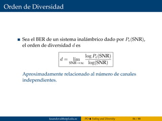 Orden de Diversidad
Sea el BER de un sistema inalámbrico dado por Pe(SNR),
el orden de diversidad d es
d = lim
SNR→∞
log Pe(SNR)
log(SNR)
Aproximadamente relacionado al número de canales
independientes.
fasandoval@utpl.edu.ec PO Fading and Diversity 84 / 88
 