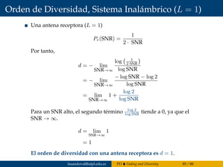 Orden de Diversidad, Sistema Inalámbrico (L = 1)
Una antena receptora (L = 1)
Pe(SNR) =
1
2 · SNR
Por tanto,
d = − lim
SNR→∞
log 1
2·SNR
log SNR
= − lim
SNR→∞
− log SNR − log 2
log SNR
= lim
SNR→∞
1 +
log 2
log SNR
Para un SNR alto, el segundo término log 2
log SNR
tiende a 0, ya que el
SNR → ∞.
d = lim
SNR→∞
1
= 1
El orden de diversidad con una antena receptora es d = 1.
fasandoval@utpl.edu.ec PO Fading and Diversity 85 / 88
 