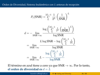 Orden de Diversidad, Sistema Inalámbrico con L antenas de recepción
Pe(SNR) =
2L−1
C
L
1
2L
1
SNR
L
d = − lim
SNR→∞
log
2L−1
C
L
1
2L
1
SNR
L
log SNR
= lim
SNR→∞
L log SNR − log
2L−1
C
L
1
2L
log SNR
= lim
SNR→∞
L −
log
2L−1
C
L
1
2L
log SNR
El término en azul tiene a cero ya que SNR → ∞. Por lo tanto,
el orden de diversidad es d = L
fasandoval@utpl.edu.ec PO Fading and Diversity 86 / 88
 