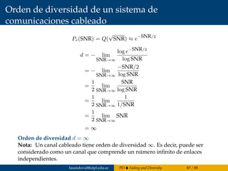 Orden de diversidad de un sistema de
comunicaciones cableado
Pe(SNR) = Q(
√
SNR) ≈ e−SNR/2
d = − lim
SNR→∞
log e−SNR/2
log SNR
= − lim
SNR→∞
−SNR/2
log SNR
=
1
2
lim
SNR→∞
SNR
log SNR
=
1
2
lim
SNR→∞
1
1/SNR
=
1
2
lim
SNR→∞
SNR
= ∞
Orden de diversidad d = ∞
Nota: Un canal cableado tiene orden de diversidad ∞. Es decir, puede ser
considerado como un canal que comprende un número inﬁnito de enlaces
independientes.
fasandoval@utpl.edu.ec PO Fading and Diversity 87 / 88
 