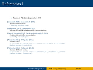 Referencias I
Referencia Principal: [Jagannathan, 2013]
[Goldsmith, 2005] Goldsmith, A. (2005).
Wireless communications.
Cambridge university press.
[Jagannathan, 2013] Jagannathan (2013).
Advanced 3g and 4g wireless mobile communications.
[Tse and Viswanath, 2005] Tse, D. and Viswanath, P. (2005).
Fundamentals of wireless communication.
Cambridge university press.
[Wikipedia, 2016a] Wikipedia (2016a).
distribucion-x2.
https://es.wikipedia.org/wiki/Distribuci%C3%B3n_%CF%87%C2%B2.
[Online; accessed 27-Junio-2016].
[Wikipedia, 2016b] Wikipedia (2016b).
Teorema del limite central.
https://es.wikipedia.org/wiki/Teorema_del_l%C3%ADmite_central.
[Online; accessed 17-Junio-2016].
fasandoval@utpl.edu.ec PO Fading and Diversity 88 / 88
 