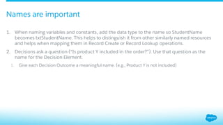 1.  When naming variables and constants, add the data type to the name so StudentName
becomes txtStudentName. This helps to distinguish it from other similarly named resources
and helps when mapping them in Record Create or Record Lookup operations.
2.  Decisions ask a question (“Is product Y included in the order?”). Use that question as the
name for the Decision Element.
1.  Give each Decision Outcome a meaningful name. (e.g., Product Y is not included)
Names are important
 