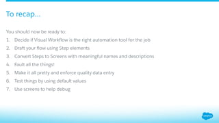 You should now be ready to:
1.  Decide if Visual Workﬂow is the right automation tool for the job
2.  Draft your ﬂow using Step elements
3.  Convert Steps to Screens with meaningful names and descriptions
4.  Fault all the things!
5.  Make it all pretty and enforce quality data entry
6.  Test things by using default values
7.  Use screens to help debug
To recap…
 