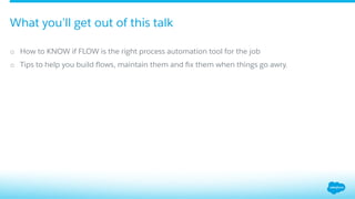 o  How to KNOW if FLOW is the right process automation tool for the job
o  Tips to help you build ﬂows, maintain them and ﬁx them when things go awry.
What you’ll get out of this talk
 