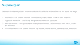 ​ There are 4 diﬀerent process automation tools in Salesforce that Admins can use. What are they?
1.  Workﬂow – can update ﬁelds on a record or its parent, create a task or send an email
2.  Approval Processes – speciﬁcally designed around record approvals
3.  Process Builder – can update ﬁelds on any related record, create records, send email, submit
for approval
4.  Visual Workﬂow – can update ﬁelds on any records, create records, delete records, and more
Surprise Quiz!
 