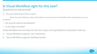 1.  Do you need input from a user?
Does the user need to enter information or choose from a list before the automation can run
properly?
2.  Do records need to be deleted?
3.  Is the logic complex?
Visual Workﬂow has two features that are unique among Salesforce automation features:
1.  Visual Workﬂow supports user interaction
2.  Visual Workﬂow supports deleting records
Questions to ask yourself
Is Visual Workﬂow right for this task?
 