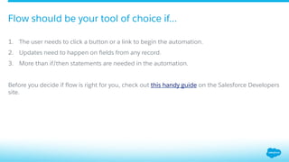 1.  The user needs to click a button or a link to begin the automation.
2.  Updates need to happen on ﬁelds from any record.
3.  More than if/then statements are needed in the automation.
Before you decide if ﬂow is right for you, check out this handy guide on the Salesforce Developers
site.
Flow should be your tool of choice if…
 