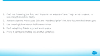 1.  Draft the ﬂow using the Step tool. Steps are not a waste of time. They can be converted to
screens with one click. Really.
2.  Add descriptions. No excuses. Click the “Add Description” link. Your future self will thank you.
3.  Use meaningful names for decision outcomes.
4.  Fault everything. Create a generic error screen
5.  Pretty it up! Use formatted text and full sentences
 
