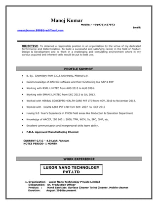 Manoj Kumar
Mobile: - +919761437973
Email:
-manojkumar.8888@rediffmail.com
OBJECTIVE: To obtained a responsible position in an organization by the virtue of my dedicated
Performance and Determination. To build a successful and satisfying career in the field of Product
Design & Development and to Work in a challenging and stimulating environment where in my
various acquired and inherent skills would be put to best use.
PROFILE SUMMRY
• B. Sc. Chemistry from C.C.S University, Meerut U.P.
• Good knowledge of different software and their functioning like SAP & ERP
• Working with RSPL LIMITED from AUG 2013 to AUG 2016.
• Working with EMAMI LIMITED from DEC 2012 to JUL 2013.
• Worked with HERBAL CONCEPTS HEALTH CARE PVT LTD from NOV. 2010 to November 2012.
• Worked with CAVIN KARE PVT LTD from SEP. 2007 to OCT 2010
• Having 9.0 Year’s Experience in FMCG Field areas like Production & Operation Department
• Knowledge of HACCP, ISO 9001: 2008, TPM, WCM, 5s, SPC, GMP, etc.
• Excellent communication and interpersonal skills learn ability.
• F.D.A. Approved Manufacturing Chemist
CURRENT C.T.C – 4.0 Lakh /Annum
NOTCE PERIOD- 1 MONTH
WORK EXPERIENCE
1. Organization: Luxor Nano Technology Private Limited
Designation: Sr. Production Officer
Product : Hand Sanitizer, Surface Cleaner Toilet Cleaner. Mobile cleaner
Duration: August 2016to present
LUXOR NANO TECHNOLOGY
PVT.LTD
 