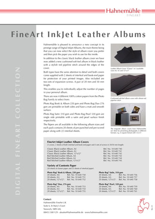 FineArt InkJet Leather Albums
                                                Hahnemühle is pleased to announce a new concept in its
                                                prestige range of Digital Inkjet Albums, the main theme being
                                                that you can now select the style of album cover you prefer
                                                and then pick the paper you wish to use for the inside.
                                                In addition to the classic black leather album cover we have
                                                now added a new cushioned soft feel album in black leather
                                                with a stylish red pipeline stitch around the edges of the
                                                cover.
d i g i ta l f i n e a rt c o l l e c t i o n




                                                                                                                                    Leather Album Cover “Classic“ in 3 available
                                                                                                                                    sizes A4, A3 and 12"x12"
                                                Both types have the same attention to detail and both covers
                                                come supplied with 2 sheets of interleaf and book-end paper
                                                for protection of your printed images. Also included are
                                                two sets of expansion screws. A pair of 20 mm and 30 mm
                                                length.
                                                This enables you to individually adjust the number of pages
                                                in your personal album.
                                                There are now 4 different 100% cotton papers from the Photo
                                                                                                                                    Cushioned soft feel album cover with vibrant red
                                                Rag Family to select from:                                                          pipeline stitch
                                                Photo Rag Book & Album 220 gsm and Photo Rag Duo 276
                                                gsm are printable on both sides and have a matt and smooth
                                                surface.
                                                Photo Rag Satin 310 gsm and Photo Rag Pearl 320 gsm are
                                                single side printable with a satin and pearl surface finish
                                                respectively.
                                                The Papers are all available in the following album sizes and
                                                each pack contains 20 sheets of pre-punched and pre-scored                          The exquisite album covers from Hahnemühle
                                                paper along with 22 interleaf sheets.                                               are ideal for presenting photographs in different
                                                                                                                                    f
                                                                                                                                    ­ormats, e.g. in square format with 12x12".




                                                    FineArt Inkjet Leather Album Covers
                                                    (2 covers, 2 sheets of both interleaf and book-end paper and 2 sets of screws in 20/30 mm length)

                                                    Classic Black Leather Album, A4			                                     Ref. No. 10 640 740	
                                                    Classic Black Leather Album, A3			                                     Ref. No. 10 640 741
                                                    Classic Black Leather Album, 12"x12"			                                Ref. No. 10 640 742
                                                    Red Stitched Leather Album, A4			                                      Ref. No. 10 640 743
                                                    Red Stitched Leather Album, A3			                                      Ref. No. 10 640 744
                                                    Red Stitched Leather Album, 12"x12"			                                 Ref. No. 10 640 745

                                                    Variety of Contents Paper
                                                    (20 sheets of chosen paper and 22 sheets of interleaf paper)

                                                    Photo Rag® Book & Album, 220 gsm	                                Photo Rag® Satin, 310 gsm
                                                    20 sheets, A4:	      Ref. No. 10 640 750	                        20 sheets, A4:	      Ref. No. 10 640 756	
                                                    20 sheets, A3:	      Ref. No. 10 640 751	                        20 sheets, A3:	      Ref. No. 10 640 757
                                                    20 sheets, 12"x12":	 Ref. No. 10 640 752	                        20 sheets, 12"x12":	 Ref. No. 10 640 758

                                                    Photo Rag® Duo, 276 gsm	                                         Photo Rag® Pearl, 320 gsm
                                                    20 sheets, A4:	      Ref. No. 10 640 753	                        20 sheets, A4:	      Ref. No. 10 640 759
                                                    20 sheets, A3:	      Ref. No. 10 640 754	                        20 sheets, A3:	      Ref. No. 10 640 760
                                                    20 sheets, 12"x12":	 Ref. No. 10 640 755	                        20 sheets, 12"x12":	 Ref. No. 10 640 761


                                                Contact:
                                                Hahnemühle FineArt UK
                                                Suite 6, St Mary‘s Court
                                                                                                                                                                                        Rev. 01




                                                Norwich, NR9 4AL
                                                08453 300 129 · uksales@hahnemuehle.de · www.hahnemuehle.com
 