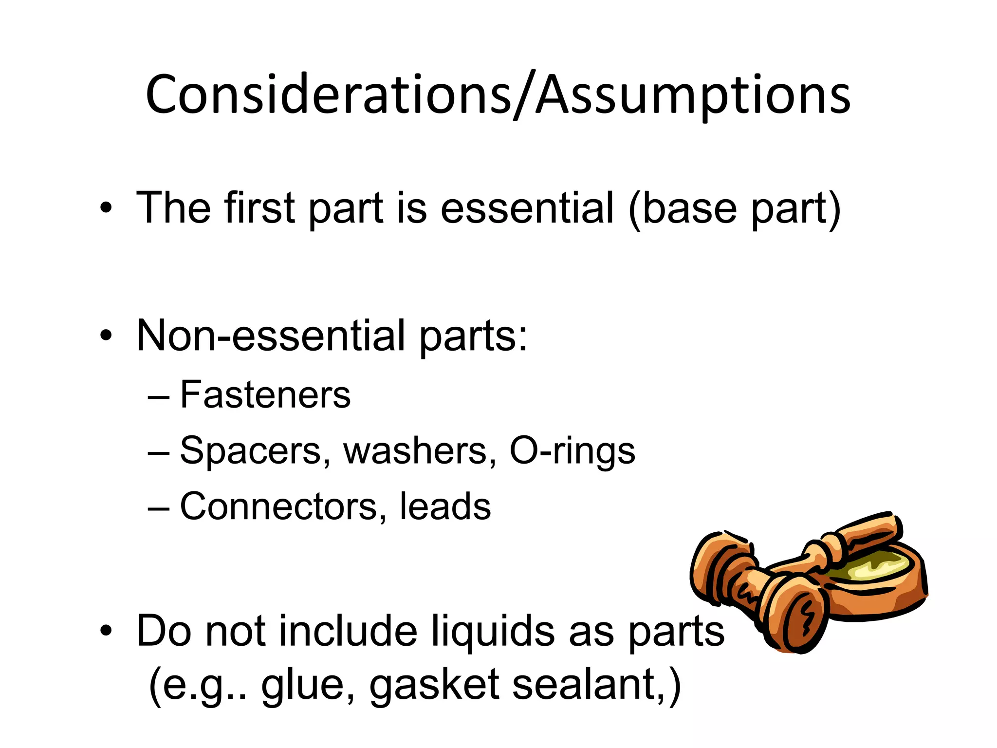 Considerations/Assumptions
• The first part is essential (base part)
• Non-essential parts:
– Fasteners
– Spacers, washers, O-rings
– Connectors, leads
• Do not include liquids as parts
(e.g.. glue, gasket sealant,)
 