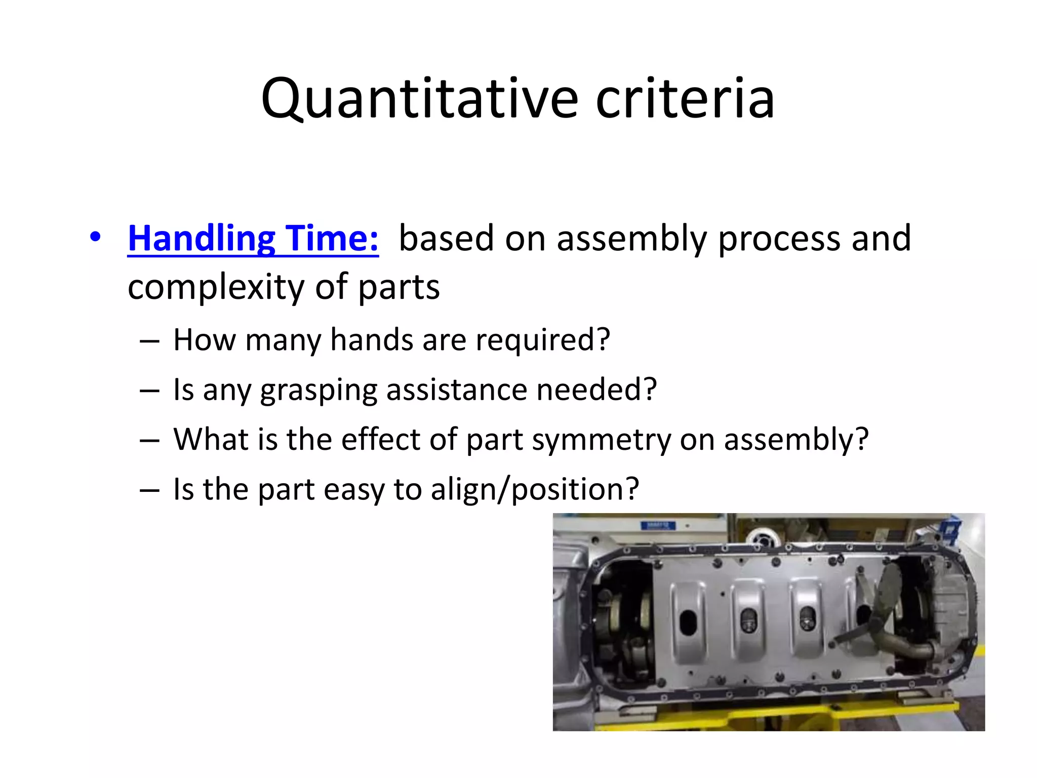 Quantitative criteria
• Handling Time: based on assembly process and
complexity of parts
– How many hands are required?
– Is any grasping assistance needed?
– What is the effect of part symmetry on assembly?
– Is the part easy to align/position?
 