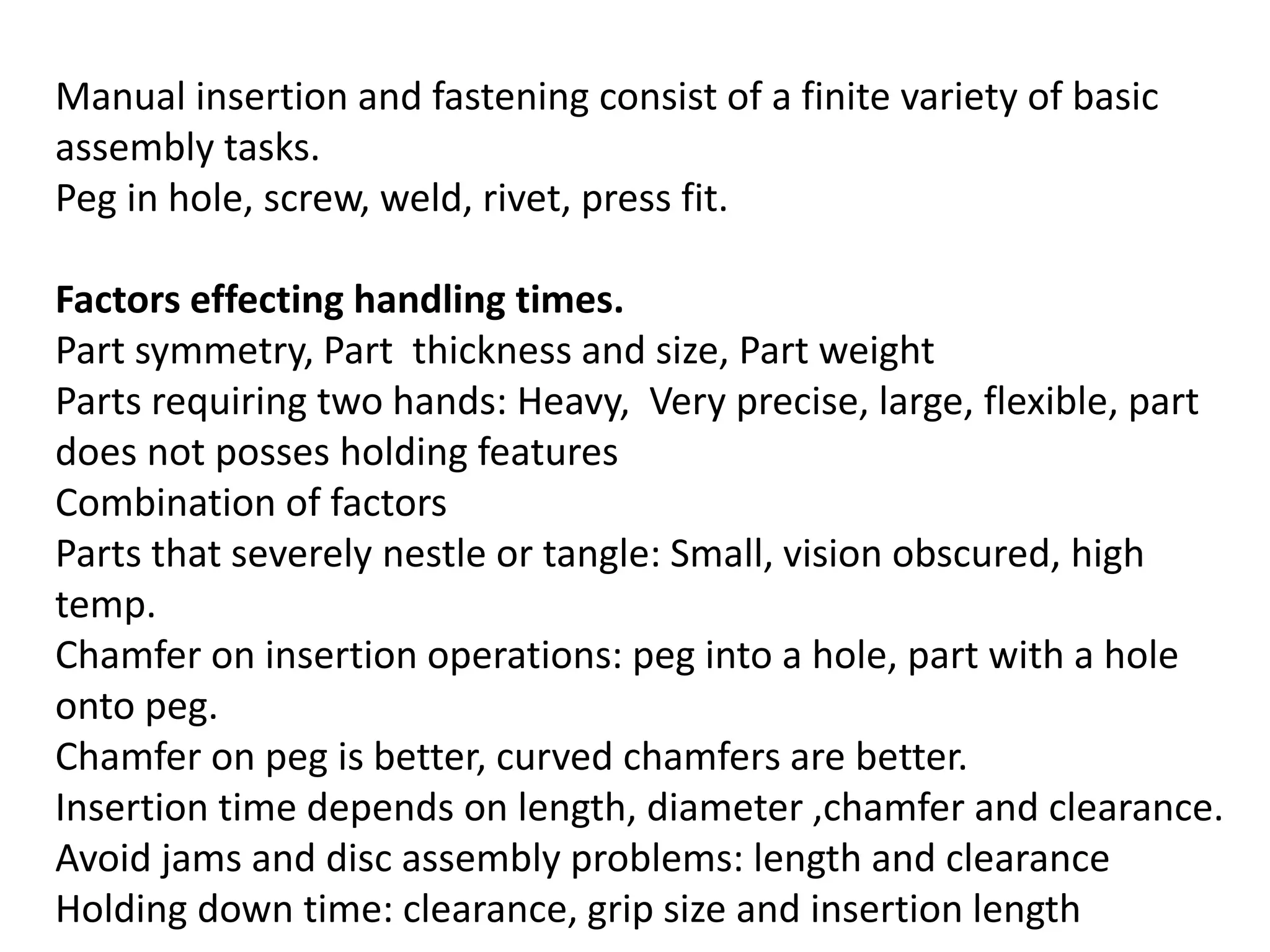Manual insertion and fastening consist of a finite variety of basic
assembly tasks.
Peg in hole, screw, weld, rivet, press fit.
Factors effecting handling times.
Part symmetry, Part thickness and size, Part weight
Parts requiring two hands: Heavy, Very precise, large, flexible, part
does not posses holding features
Combination of factors
Parts that severely nestle or tangle: Small, vision obscured, high
temp.
Chamfer on insertion operations: peg into a hole, part with a hole
onto peg.
Chamfer on peg is better, curved chamfers are better.
Insertion time depends on length, diameter ,chamfer and clearance.
Avoid jams and disc assembly problems: length and clearance
Holding down time: clearance, grip size and insertion length
 