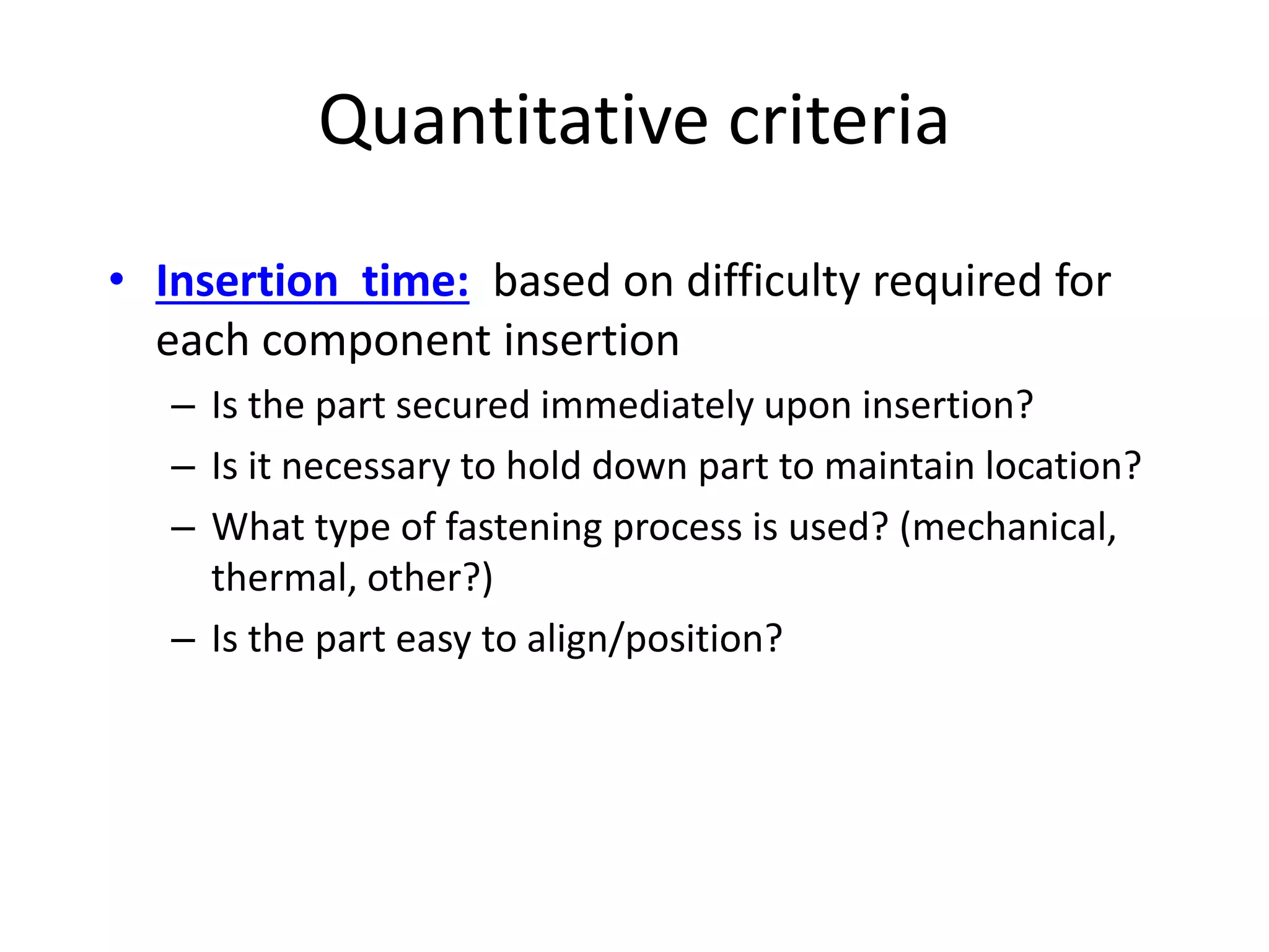 Quantitative criteria
• Insertion time: based on difficulty required for
each component insertion
– Is the part secured immediately upon insertion?
– Is it necessary to hold down part to maintain location?
– What type of fastening process is used? (mechanical,
thermal, other?)
– Is the part easy to align/position?
 
