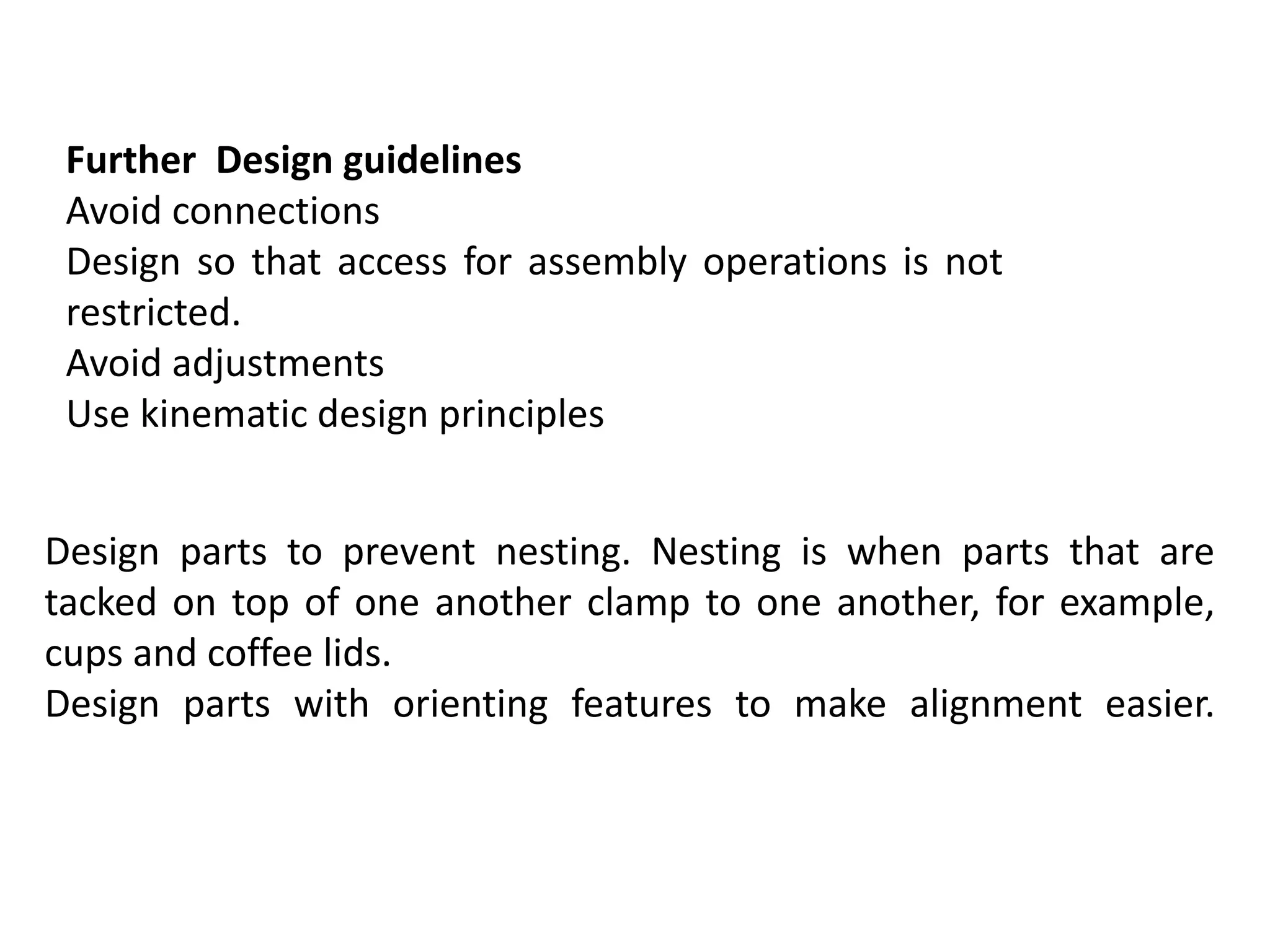 Further Design guidelines
Avoid connections
Design so that access for assembly operations is not
restricted.
Avoid adjustments
Use kinematic design principles
Design parts to prevent nesting. Nesting is when parts that are
tacked on top of one another clamp to one another, for example,
cups and coffee lids.
Design parts with orienting features to make alignment easier.
 