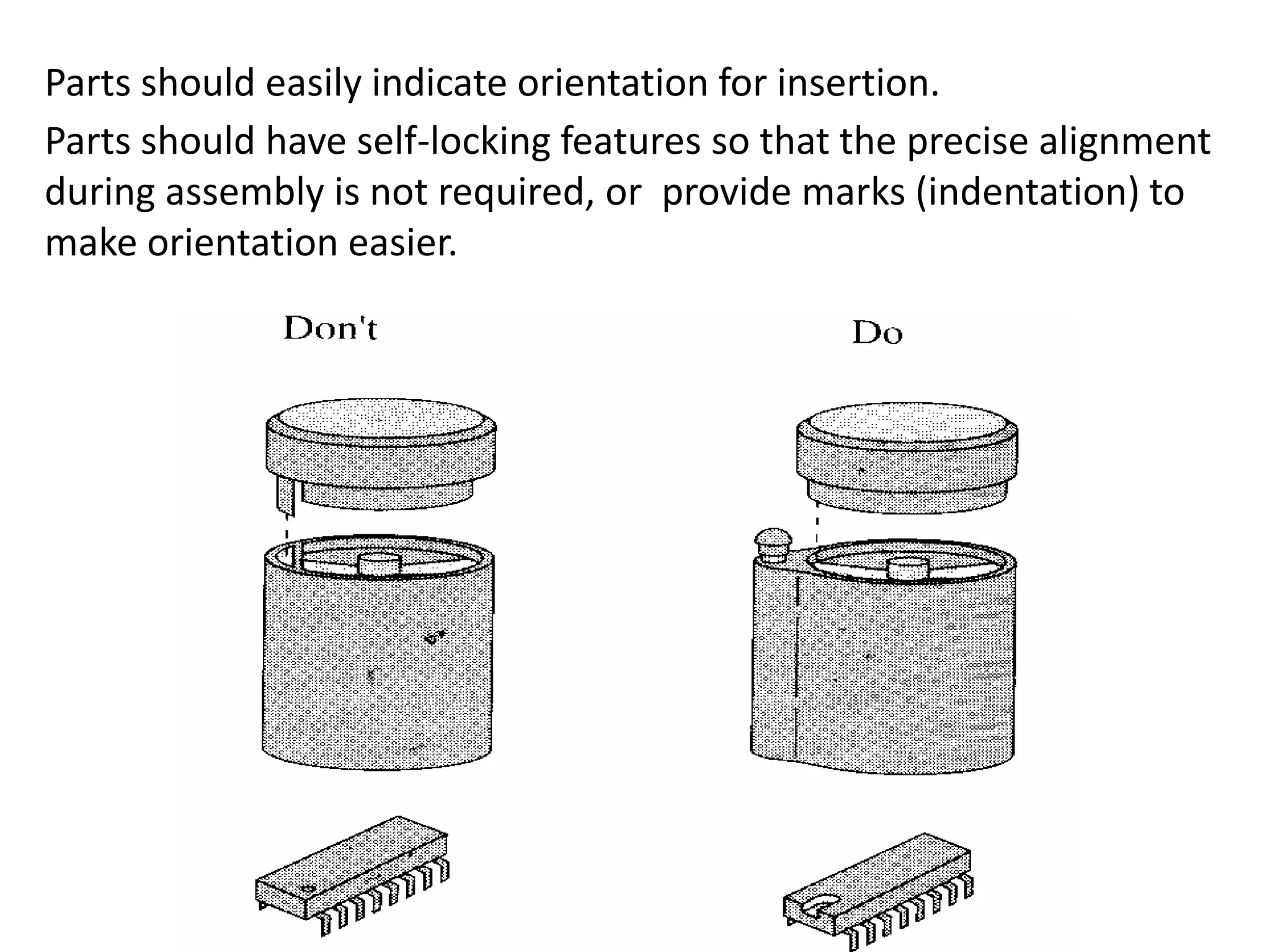 Parts should easily indicate orientation for insertion.
Parts should have self-locking features so that the precise alignment
during assembly is not required, or provide marks (indentation) to
make orientation easier.
 